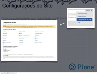 Configurações do Site

   No Plone, existe uma área para configuração do portal chamada Configurações do Site (Site Setup). Nessa área, podemos alterar diversas
   configurações do Plone como adicionar novos produtos, calendário, email entre outros.

   Principais Ferramentas:

   •   Produtos Adicionais (Add-on products)
   •   Erros (Errors)
   •   Idioma (Language)
   •   Email (Email)
   •   Segurança (Secure)




quarta-feira, 23 de janeiro de 13
 