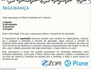 Segurança   

   Toda segurança no Plone é baseada em 4 pilares:

   1.Papéis
   2.Permissões
   3.Usuários
   4.Grupos

   Outra informação é de que a segurança utiliza o mecanismo de aquisição.

   O mecanismo de aquisição funciona quando uma variável ou objeto(pasta, noticias,
   etc..) qualquer é solicitada o servidor de aplicação, Zope, procura a variável no
   contexto (local atual) onde ela foi chamada, não encontrando no contexto, ele sobe um
   nível na árvore de diretórios e continua a procura sucessivamente até chegar na raiz do
   site, caso o objeto procurado não seja encontrado, o Zope retorna um erro.
   Esse mecanismo é muito útil quando precisamos de conteúdos diferentes entre
   contextos diferentes, como pais e filhos. Nesse caso, quando o objeto é acessado por
   um filho ele retorna o conteúdo de acordo com o contexto, o filho, e assim ocorre no
   contexto do pai.



quarta-feira, 23 de janeiro de 13
 