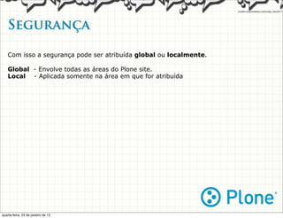Segurança   

   Com isso a segurança pode ser atribuída global ou localmente.

   Global - Envolve todas as áreas do Plone site.
   Local - Aplicada somente na área em que for atribuída




quarta-feira, 23 de janeiro de 13
 