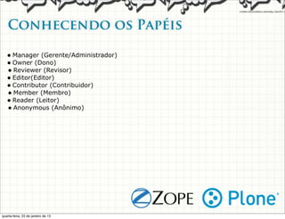Conhecendo os Papéis

   • Manager (Gerente/Administrador)
   • Owner (Dono)
   • Reviewer (Revisor)
   • Editor(Editor)
   • Contributor (Contribuidor)
   • Member (Membro)
   • Reader (Leitor)
   • Anonymous (Anônimo)




quarta-feira, 23 de janeiro de 13
 