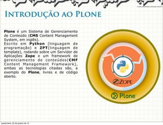 Introdução ao Plone

   Plone é um Sistema de Gerenciamento
   de Conteúdo (CMS Content Management
   System, em inglês).
   Escrito em Python (linguagem de
   programação) e ZPT(linguagem de
   template), rodando sobre um Servidor de
   Aplicações Zope e um framework de
   gerenciamento de conteúdos(CMF
   Content Management Framework),
   ambas as tecnologias citadas são, a
   exemplo do Plone, livres e de código
   aberto.




quarta-feira, 23 de janeiro de 13
 
