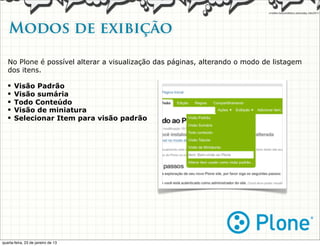 Modos de exibição

   No Plone é possível alterar a visualização das páginas, alterando o modo de listagem
   dos itens.

   •   Visão Padrão
   •   Visão sumária
   •   Todo Conteúdo
   •   Visão de miniatura
   •   Selecionar Item para visão padrão




quarta-feira, 23 de janeiro de 13
 