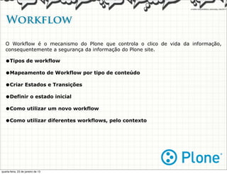 Workflow

   O Workflow é o mecanismo do Plone que controla o clico de vida da informação,
   consequentemente a segurança da informação do Plone site.

   •Tipos de workflow
   •Mapeamento de Workflow por tipo de conteúdo
   •Criar Estados e Transições
   •Definir o estado inicial
   •Como utilizar um novo workflow
   •Como utilizar diferentes workflows, pelo contexto




quarta-feira, 23 de janeiro de 13
 