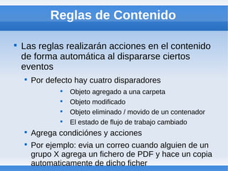 Reglas de Contenido


    Las reglas realizarán acciones en el contenido
    de forma automática al dispararse ciertos
    eventos
    
        Por defecto hay cuatro disparadores
               
                   Objeto agregado a una carpeta
               
                   Objeto modificado
               
                   Objeto eliminado / movido de un contenador
               
                   El estado de flujo de trabajo cambiado
    
        Agrega condiciónes y acciones
    
        Por ejemplo: evia un correo cuando alguien de un
        grupo X agrega un fichero de PDF y hace un copia
        automaticamente de dicho ficher
 