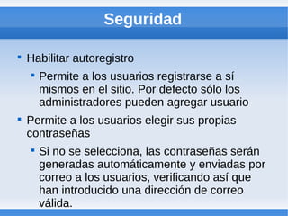 Seguridad


    Habilitar autoregistro
    
        Permite a los usuarios registrarse a sí
        mismos en el sitio. Por defecto sólo los
        administradores pueden agregar usuario

    Permite a los usuarios elegir sus propias
    contraseñas
    
        Si no se selecciona, las contraseñas serán
        generadas automáticamente y enviadas por
        correo a los usuarios, verificando así que
        han introducido una dirección de correo
        válida.
 