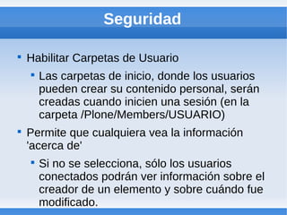 Seguridad


    Habilitar Carpetas de Usuario
    
        Las carpetas de inicio, donde los usuarios
        pueden crear su contenido personal, serán
        creadas cuando inicien una sesión (en la
        carpeta /Plone/Members/USUARIO)

    Permite que cualquiera vea la información
    'acerca de'
    
        Si no se selecciona, sólo los usuarios
        conectados podrán ver información sobre el
        creador de un elemento y sobre cuándo fue
        modificado.
 