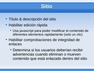 Sitio


    Título & descripción del sitio

    Habilitar edición rápida
    
        Usa javascript para poder modificar el contenido de
        diferentes elementos rapidamente (solo un clic)

    Habilitar comprobaciones de integridad de
    enlaces
    
        Determina si los usuarios deberían recibir
        advertencias cuando eliminan o mueven
        contenido que está enlazado dentro del sitio
 
