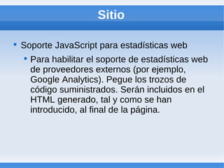 Sitio


    Soporte JavaScript para estadísticas web
    
        Para habilitar el soporte de estadísticas web
        de proveedores externos (por ejemplo,
        Google Analytics). Pegue los trozos de
        código suministrados. Serán incluidos en el
        HTML generado, tal y como se han
        introducido, al final de la página.
 