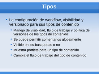 Tipos


    La configuración de workflow, visibilidad y
    versionado para sus tipos de contenido
    
        Manejo de visiblidad, flujo de trabajo y política de
        versiones de los tipos de contenido
    
        Se puede permitir comentarios globalmente
    
        Visible en los busquedas o no
    
        Muestra portlets para un tipo de contenido
    
        Cambia el flujo de trabajo del tipo de contenido
 