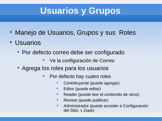 Usuarios y Grupos


    Manejo de Usuarios, Grupos y sus Roles

    Usuarios
    
        Por defecto correo debe ser configurado
                
                    Ve la configuración de Correo
    
        Agrega los roles para los usuarios
                
                    Por defecto hay cuatro roles
                       
                           Contribuyente (puede agregar)
                       
                           Editor (puede editar)
                       
                           Reader (puede leer el contenido de otros)
                       
                           Revisor (puede publicar)
                       
                           Administrador (puede acceder a Configuración
                           del Sitio, y Zope)
 