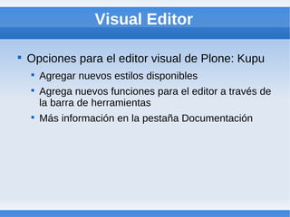 Visual Editor


    Opciones para el editor visual de Plone: Kupu
    
        Agregar nuevos estilos disponibles
    
        Agrega nuevos funciones para el editor a través de
        la barra de herramientas
    
        Más información en la pestaña Documentación
 