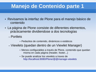Manejo de Contenido parte 1

• Revisamos la interfaz de Plone para el manejo básico de
   contenido
• La página de Plone consiste de diferentes elementos,
    prácticamente dividiendose a dos tecnologías
  – Portlets
          • Pedazitos de contenido, dinámicos o estáticos
  – Viewlets (quedan dentro de un Viewlet Manager)
          • Menos configurables a través de Plone, contenido que quedan
             misma en cada página (header, footer...)
          • Se puede analizar los viewlets a traves de
             http://localhost:8080/Plone/@@manage-viewlets
 