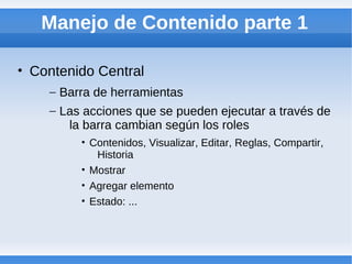 Manejo de Contenido parte 1

• Contenido Central
    – Barra de herramientas
    – Las acciones que se pueden ejecutar a través de
       la barra cambian según los roles
         • Contenidos, Visualizar, Editar, Reglas, Compartir,
            Historia
         • Mostrar
         • Agregar elemento
         • Estado: ...
 