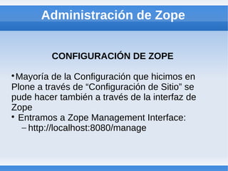 Administración de Zope


         CONFIGURACIÓN DE ZOPE

  Mayoría de la Configuración que hicimos en
Plone a través de “Configuración de Sitio” se
pude hacer también a través de la interfaz de
Zope

  Entramos a Zope Management Interface:
   – http://localhost:8080/manage
 