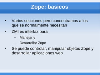Zope: basicos

•   Varios secciones pero concentramos a los
    que se normalmente necesitan
•   ZMI es interfaz para
     –   Manejar y
     –   Desarrollar Zope
•   Se puede controlar, manipular objetos Zope y
    desarrollar aplicaciones web
 