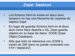 Zope: basicos

•   Los ficheros html no existe en disco duro,
    tampoco no hay una hierachia de carpetas de
    objetos Zope
•   En lugar de guardar ficheros html en el disco
    duro como hace Apache o IIS, Zope guarda
    objetos en su base de datos: ZODB (Zope
    Object Database)
•   Más que todo se interactua con ZODB a
    través de ZMI (pero se puede conectarlo con
    FTP / WebDAV)
 