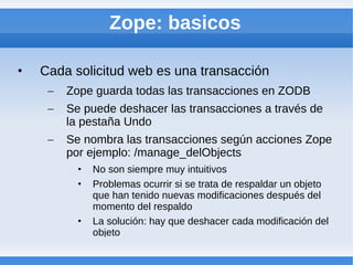 Zope: basicos

•   Cada solicitud web es una transacción
     –   Zope guarda todas las transacciones en ZODB
     –   Se puede deshacer las transacciones a través de
         la pestaña Undo
     –   Se nombra las transacciones según acciones Zope
         por ejemplo: /manage_delObjects
           •   No son siempre muy intuitivos
           •   Problemas ocurrir si se trata de respaldar un objeto
               que han tenido nuevas modificaciones después del
               momento del respaldo
           •   La solución: hay que deshacer cada modificación del
               objeto
 