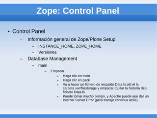 Zope: Control Panel

• Control Panel
    –   Información general de Zope/Plone Setup
          •   INSTANCE_HOME, ZOPE_HOME
          •   Versiones
    –   Database Management
          •   main
                –    Empacar
                        » Haga clic en main
                        » Haga clic en pack
                        » Va a hacer un fichero de respaldo Data.fs.old el la
                           carpeta var/filestorage y empacar (quitar la historía del)
                           fichero Data.fs
                        » Puede tomar mucho tiempo, y Apache puede aún dar un
                           Internal Server Error (pero trabajo continua atrás)
 
