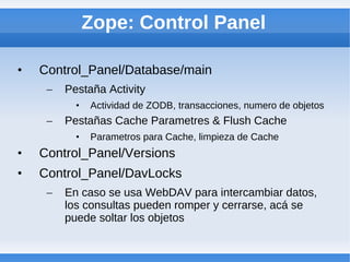 Zope: Control Panel

•   Control_Panel/Database/main
     –   Pestaña Activity
           •   Actividad de ZODB, transacciones, numero de objetos
     –   Pestañas Cache Parametres & Flush Cache
           •   Parametros para Cache, limpieza de Cache
•   Control_Panel/Versions
•   Control_Panel/DavLocks
     –   En caso se usa WebDAV para intercambiar datos,
         los consultas pueden romper y cerrarse, acá se
         puede soltar los objetos
 