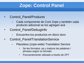 Zope: Control Panel

•   Control_Panel/Products
     –   Cada componente de Core Zope y también cada
         producto adicional se los agregan acá
•   Control_Panel/DebugInfo
     –   Encuentra los productos en disco duro
•   Control_Panel/TranslationService
     –   Placeless (zope-wide) Translation Service
           •   Se lee formatos .po y traduce las palabras /
               phrases según su formato
           •   Frecuentemente utilizado a través de ZPT
 