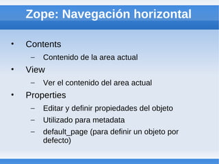 Zope: Navegación horizontal

•   Contents
     –   Contenido de la area actual
•   View
     –   Ver el contenido del area actual
•   Properties
     –   Editar y definir propiedades del objeto
     –   Utilizado para metadata
     –   default_page (para definir un objeto por
         defecto)
 