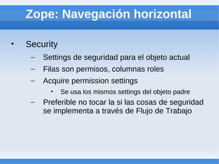Zope: Navegación horizontal

•   Security
     –   Settings de seguridad para el objeto actual
     –   Filas son permisos, columnas roles
     –   Acquire permission settings
           •   Se usa los mismos settings del objeto padre
     –   Preferible no tocar la si las cosas de seguridad
         se implementa a través de Flujo de Trabajo
 