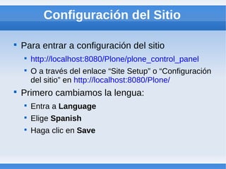 Configuración del Sitio


    Para entrar a configuración del sitio
    
        http://localhost:8080/Plone/plone_control_panel
    
        O a través del enlace “Site Setup” o “Configuración
        del sitio” en http://localhost:8080/Plone/

    Primero cambiamos la lengua:
    
        Entra a Language
    
        Elige Spanish
    
        Haga clic en Save
 