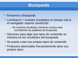Busqueda


    Entramos a Busqueda

    LiveSearch = muestra resultados en tiempo real si
    el navegador soporta JavaScript
      – Se muestra resultados mientras usuario esta
         escribiendo las palabras de busqueda

    Opciones para eligir que tipos de contenido se
    muestra en los resultados del busqueda

    Se puede crear sus propios tipos de contenido

    Productos adicionales frecuentemente tiene sus
    propios tipos
 
