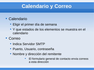 Calendario y Correo


    Calendario
    
        Eligir el primer día de semana
    
        Y que estados de los elementos se muestra en el
        calendario

    Correo
    
        Indica Servidor SMTP
    
        Puerto, Usuario, contraseña
    
        Nombre y dirección del remitente
                
                    El formulario general de contacto envia correos
                    a esta dirección
 