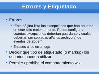 Errores y Etiquetado


    Errores
    
        “Esta página lista las excepciones que han ocurrido
        en este sitio recientemente. Puede configurar
        cuántas excepciones deberían guardarse y cuáles
        deberían ser copiadas al/a los archivo(s) de
        eventos de Zope.”
    
        Enlaces a los error logs

    Decidir que tipo de etiquetado (o markup) los
    usuarios pueden utilizar

    Permite / prohibe el comportamiento wiki
 
