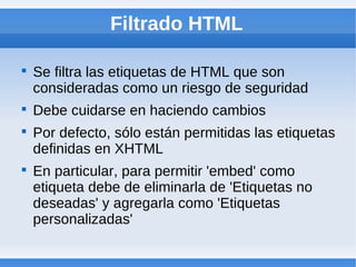 Filtrado HTML


    Se filtra las etiquetas de HTML que son
    consideradas como un riesgo de seguridad

    Debe cuidarse en haciendo cambios

    Por defecto, sólo están permitidas las etiquetas
    definidas en XHTML

    En particular, para permitir 'embed' como
    etiqueta debe de eliminarla de 'Etiquetas no
    deseadas' y agregarla como 'Etiquetas
    personalizadas'
 