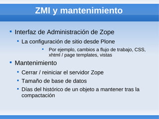ZMI y mantenimiento


    Interfaz de Administración de Zope
    
        La configuración de sitio desde Plone
                
                    Por ejemplo, cambios a flujo de trabajo, CSS,
                    xhtml / page templates, vistas

    Mantenimiento
    
        Cerrar / reiniciar el servidor Zope
    
        Tamaño de base de datos
    
        Días del histórico de un objeto a mantener tras la
        compactación
 