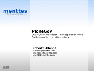 menttes
http:// www.menttes.com




                          PloneGov
                          un proyecto internacional de cooperación entre
                          Gobiernos abierto a Latinoamérica




                          Roberto Allende
                          rallende@menttes.com
                          http://robertoallende.com
                          http://labs.menttes.com