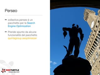 Perseo




                               http://www.ﬂickr.com/photos/andy_bcn/7087493245/
➡ collective.perseo è un
  pacchetto per la Search
  Engine Optimization

➡ Prende spunto da alcune
  funzionalità del pacchetto
  quintagroup.seoptimaizer




   Stefano Marchetti
 