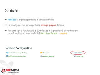 Globale

➡ PerSEO si imposta pannello di controllo Plone

➡ Le conﬁgurazioni sono applicate ad ogni pagina del sito

➡ Per certi tipi di funzionalità SEO offerta c'è la possibilità di conﬁgurare
  un valore diverso a seconda del tipo di contenuto o pagina




   Stefano Marchetti
 