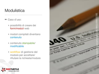 Modulistica




                                   http://www.ﬂickr.com/photos/9731367@N02/6988157282
➡ Caso d’uso:

  ‣ possibilità di creare dei
    form/moduli web

  ‣ moduli compilati diventano
    contenuto

  ‣ contenuto stampabile/
    modiﬁcabile

  ‣ workﬂow di gestione del
    modulo per accettare/
    riﬁutare la richiesta/modulo




  Stefano Marchetti
 