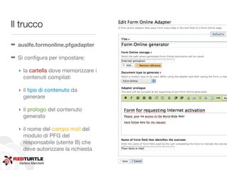 Il trucco

➡ auslfe.formonline.pfgadapter

➡ Si conﬁgura per impostare:

  ‣ la cartella dove memorizzare i
    contenuti compilati

  ‣ il tipo di contenuto da
    generare

  ‣ il prologo del contenuto
    generato

  ‣ il nome del campo mail del
    modulo di PFG del
    responsabile (utente B) che
    deve autorizzare la richiesta

   Stefano Marchetti
 