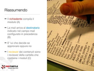 Riassumendo

➡ Il richiedente compila il
  modulo (A)

➡ La mail arriva al destinatario
  indicato nel campo mail
  conﬁgurato in precedenza
  (B)

➡ E’ lui che decide se
  approvare oppure no

➡ I reviewer dei contenuti sono
  i reviewer della cartella che
  contiene i moduli (C)


   Stefano Marchetti
 
