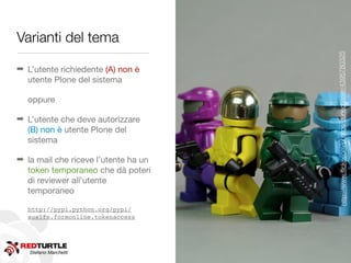 Varianti del tema




                                      http://www.ﬂickr.com/photos/dunechaser/4395780325
➡ L’utente richiedente (A) non è
  utente Plone del sistema

  oppure

➡ L’utente che deve autorizzare
  (B) non è utente Plone del
  sistema

➡ la mail che riceve l’utente ha un
  token temporaneo che dà poteri
  di reviewer all’utente
  temporaneo

  http://pypi.python.org/pypi/
  auslfe.formonline.tokenaccess




   Stefano Marchetti
 