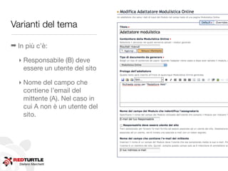 Varianti del tema

➡ In più c’è:

  ‣ Responsabile (B) deve
    essere un utente del sito

  ‣ Nome del campo che
    contiene l’email del
    mittente (A). Nel caso in
    cui A non è un utente del
    sito.




   Stefano Marchetti
 