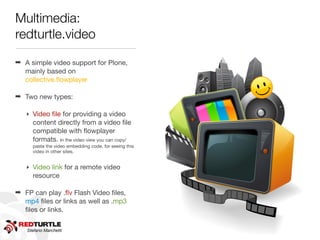 Multimedia:
redturtle.video




                                                       http://www.ﬂickr.com/photos/shovellingson/6800803601/
                                                       http://www.ﬂickr.com/photos/shovellingson/6800803601
➡ A simple video support for Plone,
  mainly based on
  collective.ﬂowplayer

➡ Two new types:

   ‣ Video ﬁle for providing a video
     content directly from a video ﬁle
     compatible with ﬂowplayer
     formats. In the video view you can copy/
     paste the video embedding code, for seeing this
     video in other sites.


   ‣ Video link for a remote video
     resource

➡ FP can play .ﬂv Flash Video ﬁles,
  mp4 ﬁles or links as well as .mp3
  ﬁles or links.

   Stefano Marchetti
 