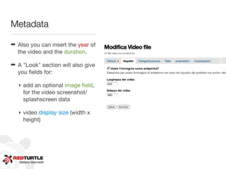 Metadata




                                    http://www.ﬂickr.com/photos/shovellingson/6800803601/
                                    http://www.ﬂickr.com/photos/shovellingson/6800803601
➡ Also you can insert the year of
  the video and the duration.

➡ A "Look" section will also give
  you ﬁelds for:

   ‣ add an optional image ﬁeld,
     for the video screenshot/
     splashscreen data

   ‣ video display size (width x
     height)




   Stefano Marchetti
 