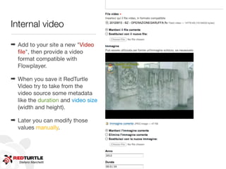 Internal video




                                     http://www.ﬂickr.com/photos/shovellingson/6800803601/
                                     http://www.ﬂickr.com/photos/shovellingson/6800803601
➡ Add to your site a new "Video
  ﬁle", then provide a video
  format compatible with
  Flowplayer.

➡ When you save it RedTurtle
  Video try to take from the
  video source some metadata
  like the duration and video size
  (width and height).

➡ Later you can modify those
  values manually.




   Stefano Marchetti
 