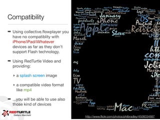 Compatibility




                                                                                     http://www.ﬂickr.com/photos/shovellingson/6800803601/
                                                                                     http://www.ﬂickr.com/photos/shovellingson/6800803601
➡ Using collective.ﬂowplayer you
  have no compatiblity with
  iPhone/iPad/iWhatever
  devices as far as they don't
  support Flash technology.

➡ Using RedTurtle Video and
  providing:

   ‣ a splash screen image

   ‣ a compatible video format
     like mp4

➡ ...you will be able to use also
  those kind of devices

   Stefano Marchetti
                                    http://www.ﬂickr.com/photos/philbradley/4506034887
 