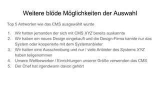 Weitere blöde Möglichkeiten der Auswahl
Top 5 Antworten wie das CMS ausgewählt wurde
1. Wir hatten jemanden der sich mit CMS XYZ bereits auskannte
2. Wir haben ein neues Design eingekauft und die Design-Firma kannte nur das
System oder kooperierte mit dem Systemanbieter
3. Wir hatten eine Ausschreibung und nur / viele Anbieter des Systems XYZ
haben teilgenommen
4. Unsere Wettbewerber / Einrichtungen unserer Größe verwenden das CMS
5. Der Chef hat irgendwann davon gehört
 