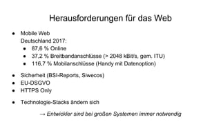 Herausforderungen für das Web
● Mobile Web
Deutschland 2017:
● 87,6 % Online
● 37,2 % Breitbandanschlüsse (> 2048 kBit/s, gem. ITU)
● 116,7 % Mobilanschlüsse (Handy mit Datenoption)
● Sicherheit (BSI-Reports, Siwecos)
● EU-DSGVO
● HTTPS Only
● Technologie-Stacks ändern sich
→ Entwickler sind bei großen Systemen immer notwendig
 