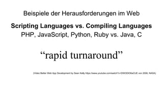 Beispiele der Herausforderungen im Web
Scripting Languages vs. Compiling Languages
PHP, JavaScript, Python, Ruby vs. Java, C
“rapid turnaround”
(Video Better Web App Development by Sean Kelly https://www.youtube.com/watch?v=DWODIO6aCUE von 2006, NASA)
 