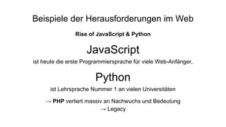 Beispiele der Herausforderungen im Web
Rise of JavaScript & Python
JavaScript
ist heute die erste Programmiersprache für viele Web-Anfänger,
Python
ist Lehrsprache Nummer 1 an vielen Universitäten
→ PHP verliert massiv an Nachwuchs und Bedeutung
→ Legacy
 