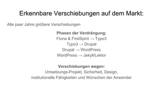 Erkennbare Verschiebungen auf dem Markt:
Alle paar Jahre größere Verschiebungen
Phasen der Verdrängung:
Fiona & FirstSpirit → Typo3
Typo3 → Drupal
Drupal → WordPress
WordPress → Jekyll/Lektor
Verschiebungen wegen:
Umsetzungs-Projekt, Sicherheit, Design,
institutionelle Fähigkeiten und Wünschen der Anwender
 
