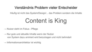 Verständnis Problem vieler Entscheider
Häufig ist nicht das System/Design/... das Problem sondern die Inhalte
Content is King
→ Nutzer steht im Fokus - Pflege
→ Nur gute und aktuelle Inhalte wenn der Nutzer
von System dazu animiert wird beizutragen und nicht behindert
→ Informationsarchitektur ist wichtig
 